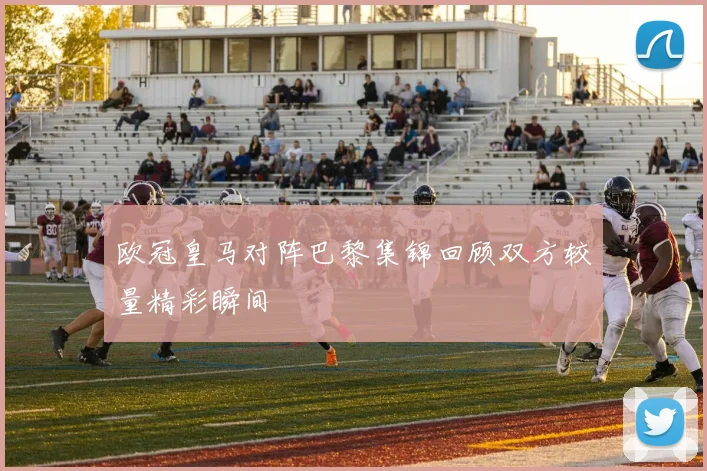 欧冠皇马对阵巴黎集锦回顾双方较量精彩瞬间