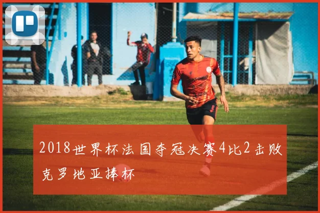2018世界杯法国夺冠决赛4比2击败克罗地亚捧杯