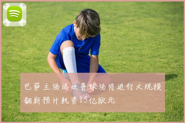 巴萨主场诺坎普球场将进行大规模翻新预计耗资15亿欧元