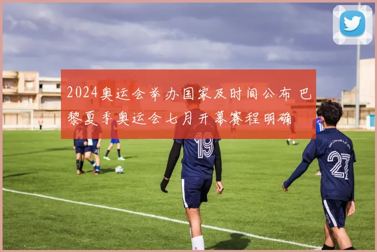 2024奥运会举办国家及时间公布 巴黎夏季奥运会七月开幕赛程明确