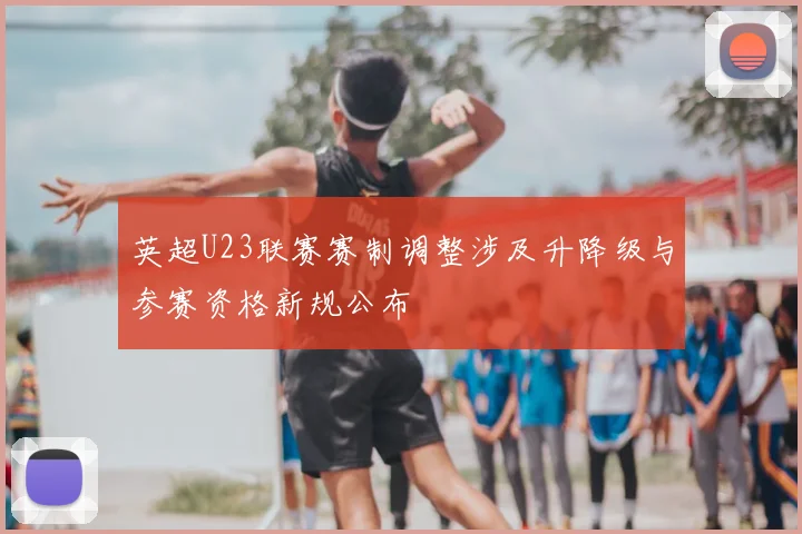 英超U23联赛赛制调整涉及升降级与参赛资格新规公布