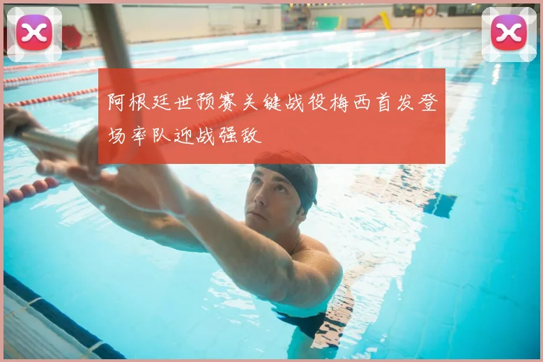 阿根廷世预赛关键战役梅西首发登场率队迎战强敌