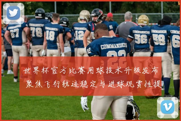 世界杯官方比赛用球技术升级发布 聚焦飞行轨迹稳定与进球观赏性提升