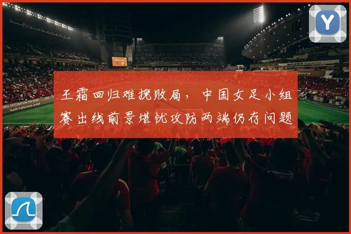 王霜回归难挽败局，中国女足小组赛出线前景堪忧攻防两端仍存问题