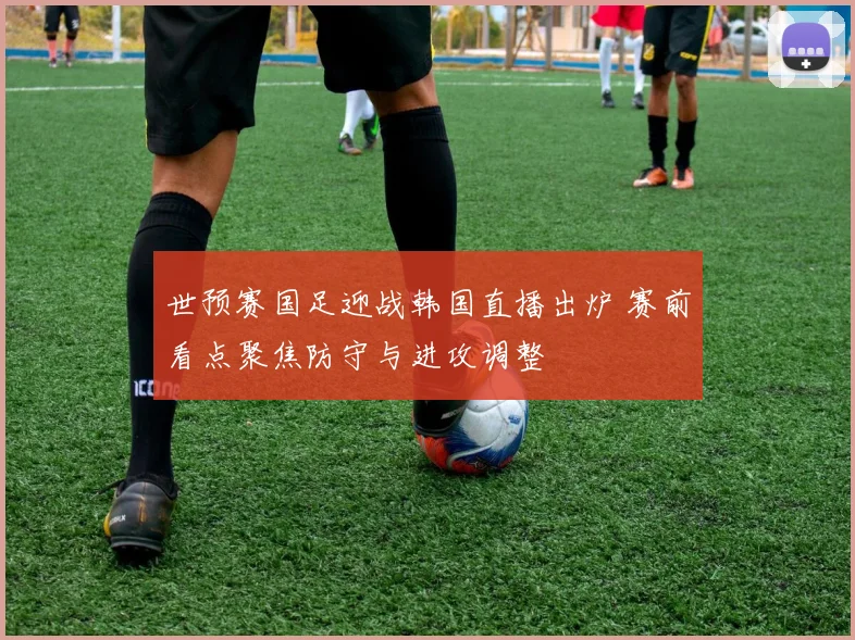 世预赛国足迎战韩国直播出炉 赛前看点聚焦防守与进攻调整