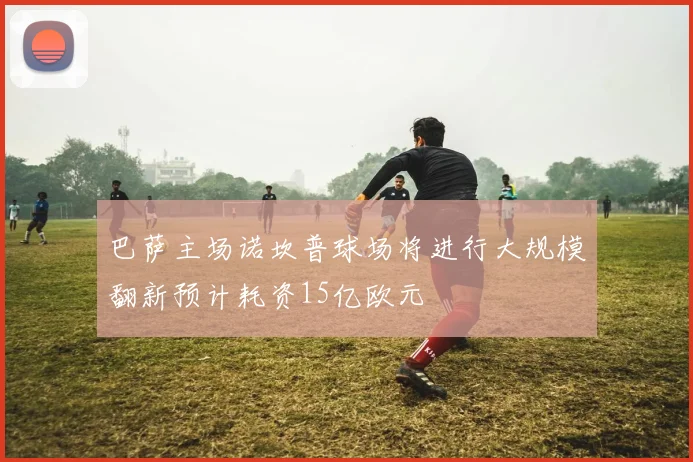 巴萨主场诺坎普球场将进行大规模翻新预计耗资15亿欧元