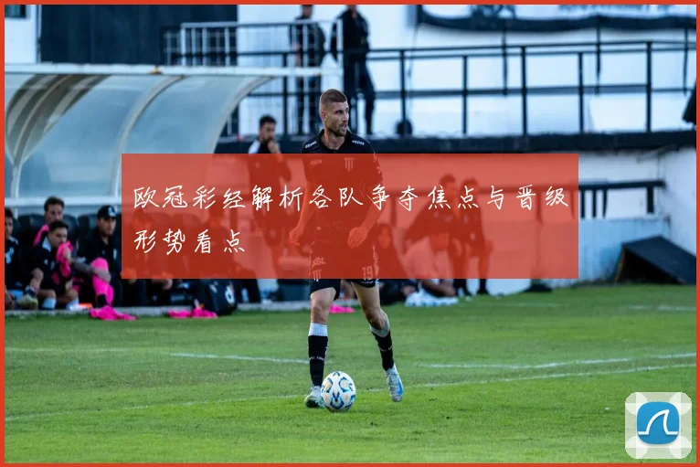 欧冠彩经解析各队争夺焦点与晋级形势看点