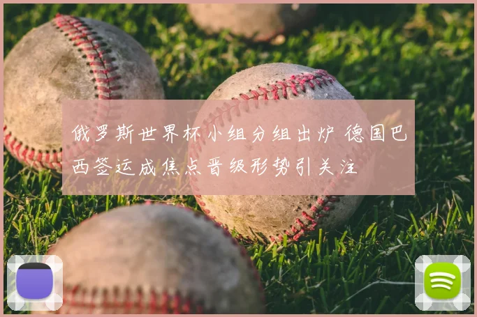 俄罗斯世界杯小组分组出炉 德国巴西签运成焦点晋级形势引关注