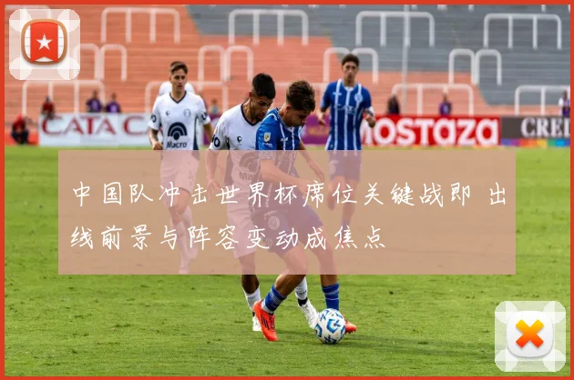 中国队冲击世界杯席位关键战即 出线前景与阵容变动成焦点