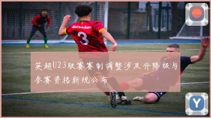 英超U23联赛赛制调整涉及升降级与参赛资格新规公布