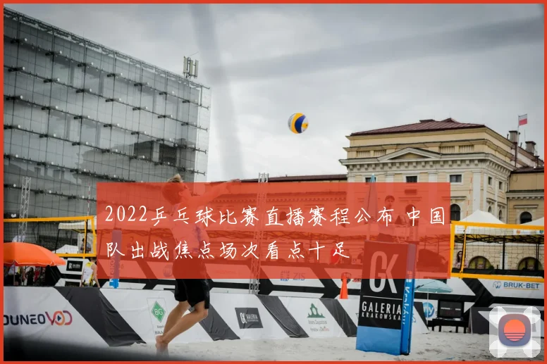 2022乒乓球比赛直播赛程公布 中国队出战焦点场次看点十足