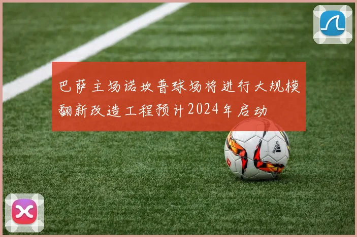 巴萨主场诺坎普球场将进行大规模翻新改造工程预计2024年启动