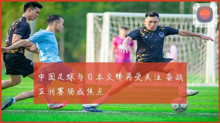 中国足球与日本交锋再受关注 备战亚洲赛场成焦点