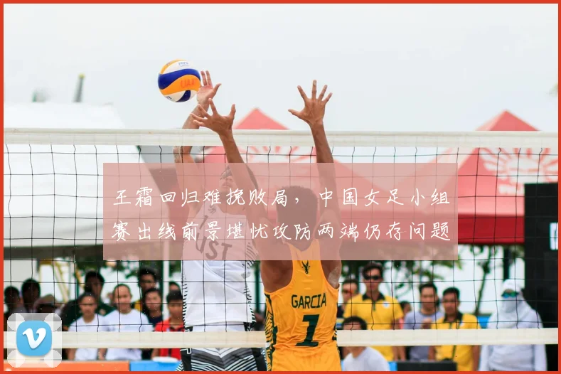 王霜回归难挽败局，中国女足小组赛出线前景堪忧攻防两端仍存问题