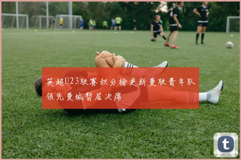 英超U23联赛积分榜更新曼联青年队领先曼城暂居次席