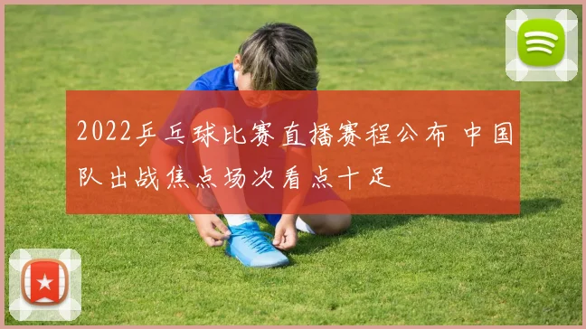 2022乒乓球比赛直播赛程公布 中国队出战焦点场次看点十足