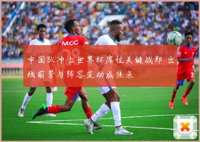 中国队冲击世界杯席位关键战即 出线前景与阵容变动成焦点